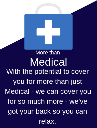 With the potential to cover you for more than just Medicine - we can cover you for so much more - we've got your back so you can relax .